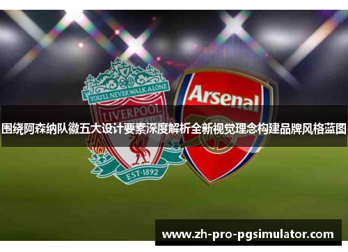 围绕阿森纳队徽五大设计要素深度解析全新视觉理念构建品牌风格蓝图