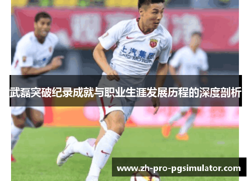 武磊突破纪录成就与职业生涯发展历程的深度剖析