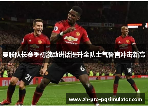 曼联队长赛季初激励讲话提升全队士气誓言冲击新高