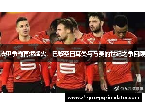 法甲争霸再燃烽火：巴黎圣日耳曼与马赛的世纪之争回顾