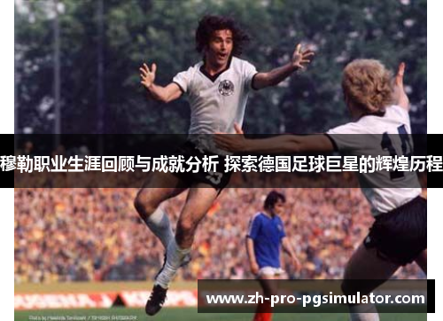 穆勒职业生涯回顾与成就分析 探索德国足球巨星的辉煌历程