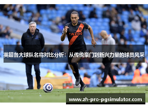 英超各大球队名将对比分析：从传统豪门到新兴力量的球员风采