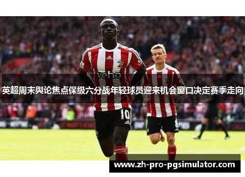 英超周末舆论焦点保级六分战年轻球员迎来机会窗口决定赛季走向