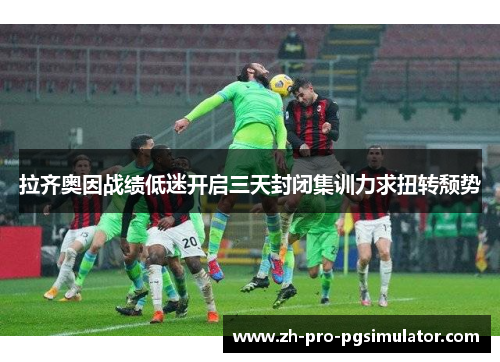 拉齐奥因战绩低迷开启三天封闭集训力求扭转颓势