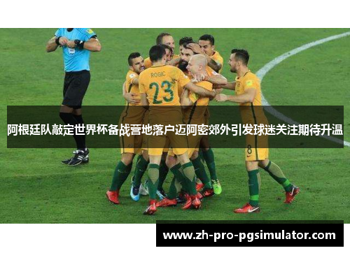 阿根廷队敲定世界杯备战营地落户迈阿密郊外引发球迷关注期待升温