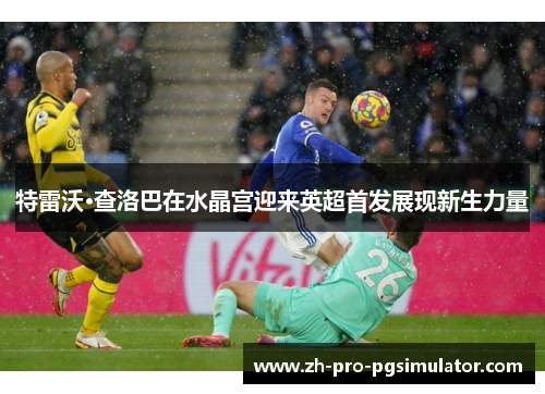 特雷沃·查洛巴在水晶宫迎来英超首发展现新生力量